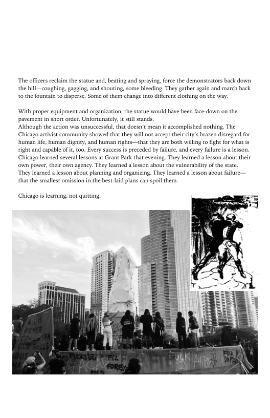 ‘The officers reclaim the statue and, beating and spraying, force the demonstrators back down,
the hill—coughing, gagging, and shouting, some bleeding. They gather again and march back
to the fountain to disperse. Some of them change into different clothing on the way.

With proper equipment and organization, the statue would have been face-down on the
pavement in short order. Unfortunately, it stil stands.

Although the action was unsuccessful, that doesn’t mean it accomplished nothing. The
Chicago activist community showed that they will not accept their city’s brazen disregard for
hhuman life, human dignity, and human rights—that they are both willing tof

right and capable of it, too. Every success is preceded by failure, and every fllure is a lesson.
Chicago learned several lessons at Grant Park that evening. They learned a lesson about their
own power, their own agency. They learned a lesson about the vulnerability ofthe state

They learned a lesson about planning and organizing. They learned a lesson about failure:
that the smallest omission in the best-laid plans can spoil them,

for what is

 

‘Chicago is learning, not quitting,

 
